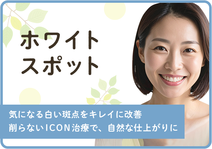 ホワイトスポット - 気になる白い斑点をキレイに改善。削らないICON治療で、自然な仕上がりに。