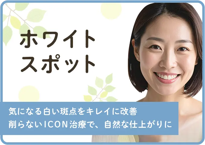 ホワイトスポット - 気になる白い斑点をキレイに改善。削らないICON治療で、自然な仕上がりに。